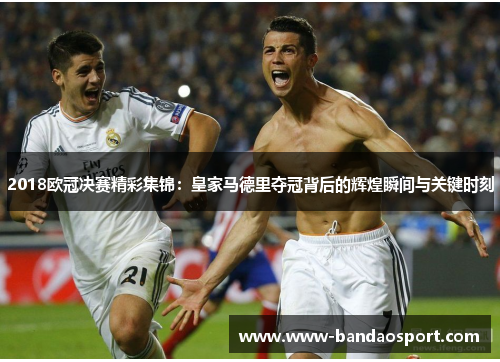 2018欧冠决赛精彩集锦:皇家马德里夺冠背后的辉煌瞬间与关键时刻 2018欧冠决赛精彩集锦:皇家马德里夺冠背后的辉煌瞬间与关键时刻