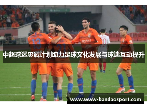 中超球迷忠诚计划助力足球文化发展与球迷互动提升 中超球迷忠诚计划助力足球文化发展与球迷互动提升