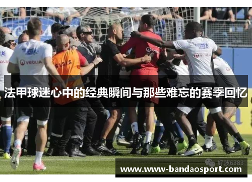 法甲球迷心中的经典瞬间与那些难忘的赛季回忆 法甲球迷心中的经典瞬间与那些难忘的赛季回忆