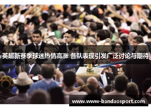 英超新赛季球迷热情高涨 各队表现引发广泛讨论与期待