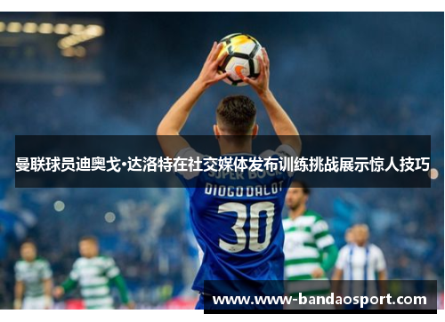 曼联球员迪奥戈·达洛特在社交媒体发布训练挑战展示惊人技巧 曼联球员迪奥戈·达洛特在社交媒体发布训练挑战展示惊人技巧