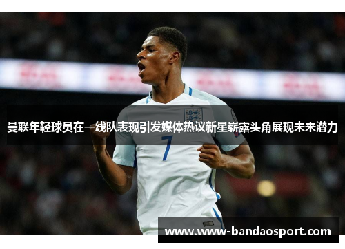 曼联年轻球员在一线队表现引发媒体热议新星崭露头角展现未来潜力 曼联年轻球员在一线队表现引发媒体热议新星崭露头角展现未来潜力