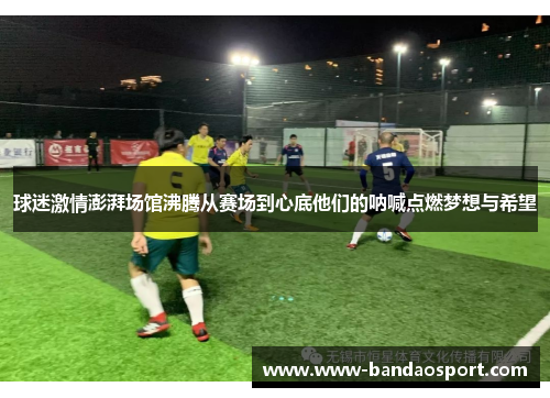 球迷激情澎湃场馆沸腾从赛场到心底他们的呐喊点燃梦想与希望 球迷激情澎湃场馆沸腾从赛场到心底他们的呐喊点燃梦想与希望