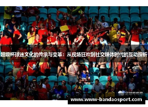 超级杯球迷文化的传承与变革:从现场狂欢到社交媒体时代的互动探析 超级杯球迷文化的传承与变革:从现场狂欢到社交媒体时代的互动探析