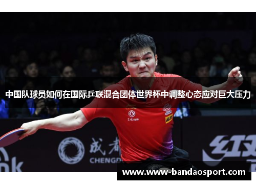 中国队球员如何在国际乒联混合团体世界杯中调整心态应对巨大压力 中国队球员如何在国际乒联混合团体世界杯中调整心态应对巨大压力