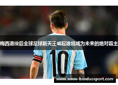 梅西退役后全球足球新天王崛起谁将成为未来的绝对霸主 梅西退役后全球足球新天王崛起谁将成为未来的绝对霸主