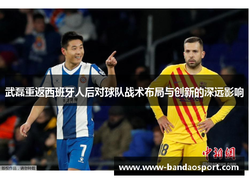 武磊重返西班牙人后对球队战术布局与创新的深远影响 武磊重返西班牙人后对球队战术布局与创新的深远影响