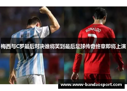 梅西与C罗最后对决谁将笑到最后足球传奇终章即将上演