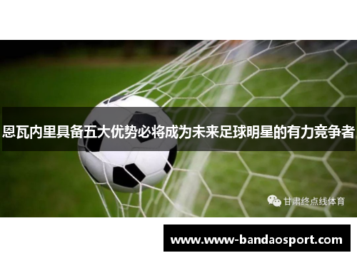 恩瓦内里具备五大优势必将成为未来足球明星的有力竞争者 恩瓦内里具备五大优势必将成为未来足球明星的有力竞争者