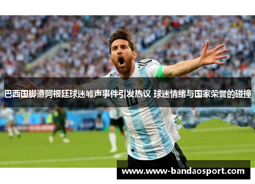 巴西国脚遭阿根廷球迷嘘声事件引发热议 球迷情绪与国家荣誉的碰撞