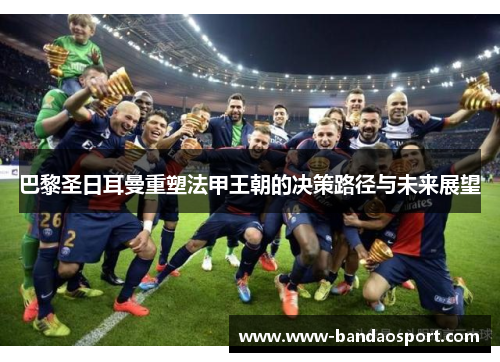 巴黎圣日耳曼重塑法甲王朝的决策路径与未来展望