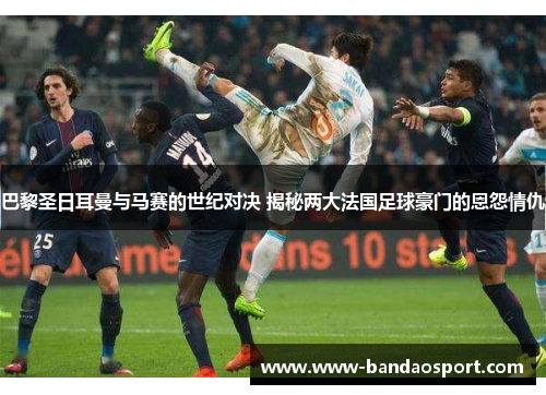 巴黎圣日耳曼与马赛的世纪对决 揭秘两大法国足球豪门的恩怨情仇