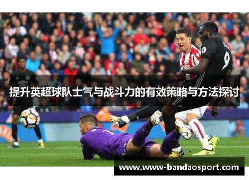 提升英超球队士气与战斗力的有效策略与方法探讨 提升英超球队士气与战斗力的有效策略与方法探讨
