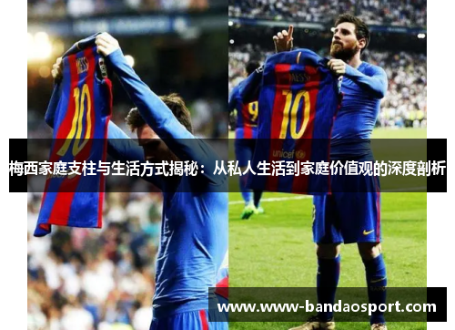 梅西家庭支柱与生活方式揭秘:从私人生活到家庭价值观的深度剖析 梅西家庭支柱与生活方式揭秘:从私人生活到家庭价值观的深度剖析