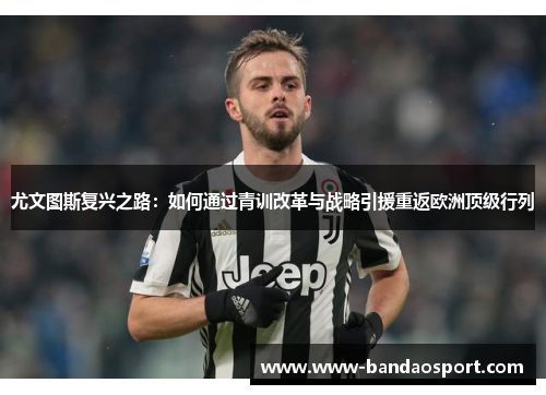 尤文图斯复兴之路：如何通过青训改革与战略引援重返欧洲顶级行列