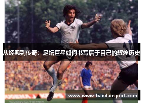 从经典到传奇：足坛巨星如何书写属于自己的辉煌历史