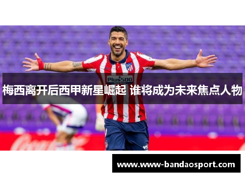 梅西离开后西甲新星崛起 谁将成为未来焦点人物 梅西离开后西甲新星崛起 谁将成为未来焦点人物