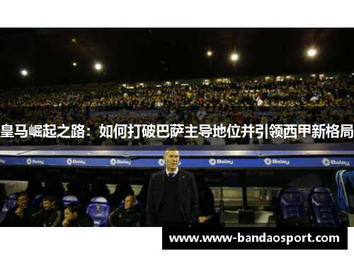 皇马崛起之路:如何打破巴萨主导地位并引领西甲新格局 皇马崛起之路:如何打破巴萨主导地位并引领西甲新格局