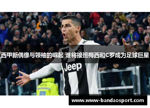 西甲新偶像与领袖的崛起 谁将接班梅西和C罗成为足球巨星