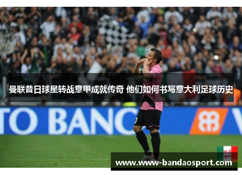 曼联昔日球星转战意甲成就传奇 他们如何书写意大利足球历史