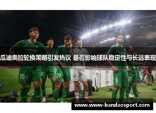 瓜迪奥拉轮换策略引发热议 是否影响球队稳定性与长远表现