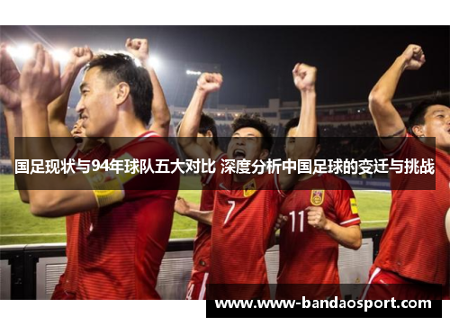 国足现状与94年球队五大对比 深度分析中国足球的变迁与挑战 国足现状与94年球队五大对比 深度分析中国足球的变迁与挑战