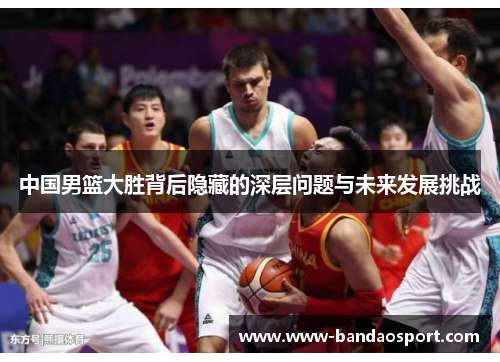 中国男篮大胜背后隐藏的深层问题与未来发展挑战 中国男篮大胜背后隐藏的深层问题与未来发展挑战