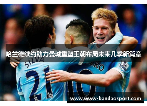 哈兰德续约助力曼城重塑王朝布局未来几季新篇章 哈兰德续约助力曼城重塑王朝布局未来几季新篇章