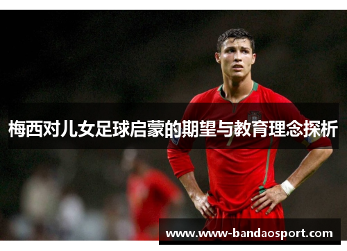 梅西对儿女足球启蒙的期望与教育理念探析 梅西对儿女足球启蒙的期望与教育理念探析