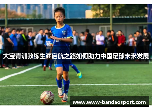 大宝青训教练生涯启航之路如何助力中国足球未来发展