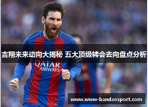 吉翔未来动向大揭秘 五大顶级转会去向盘点分析