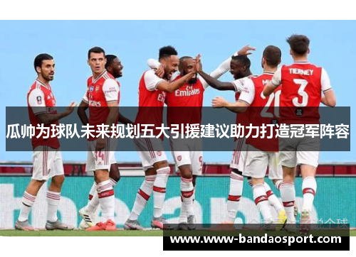 瓜帅为球队未来规划五大引援建议助力打造冠军阵容