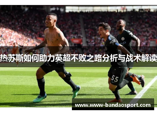 热苏斯如何助力英超不败之路分析与战术解读 热苏斯如何助力英超不败之路分析与战术解读