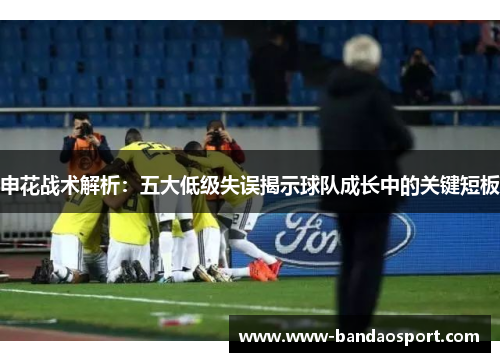 申花战术解析：五大低级失误揭示球队成长中的关键短板