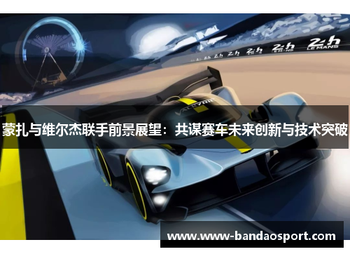 蒙扎与维尔杰联手前景展望：共谋赛车未来创新与技术突破