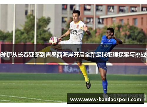 孙捷从长春亚泰到青岛西海岸开启全新足球征程探索与挑战