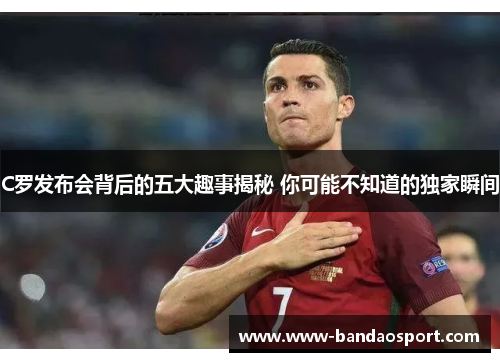 C罗发布会背后的五大趣事揭秘 你可能不知道的独家瞬间