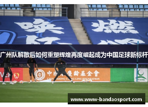 广州队解散后如何重塑辉煌再度崛起成为中国足球新标杆