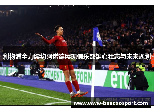 利物浦全力续约阿诺德展现俱乐部雄心壮志与未来规划