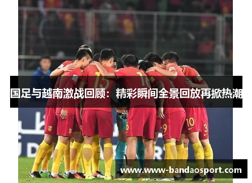 国足与越南激战回顾:精彩瞬间全景回放再掀热潮 国足与越南激战回顾:精彩瞬间全景回放再掀热潮