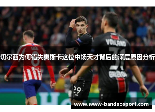 切尔西为何错失奥斯卡这位中场天才背后的深层原因分析