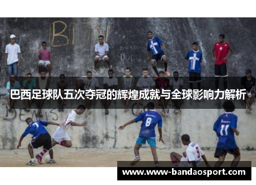 巴西足球队五次夺冠的辉煌成就与全球影响力解析 巴西足球队五次夺冠的辉煌成就与全球影响力解析