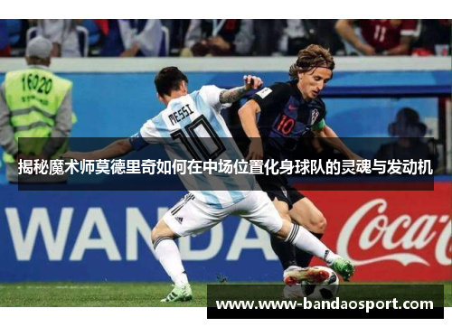 揭秘魔术师莫德里奇如何在中场位置化身球队的灵魂与发动机
