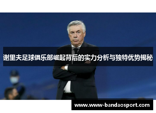 谢里夫足球俱乐部崛起背后的实力分析与独特优势揭秘