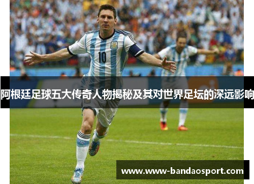 阿根廷足球五大传奇人物揭秘及其对世界足坛的深远影响 阿根廷足球五大传奇人物揭秘及其对世界足坛的深远影响