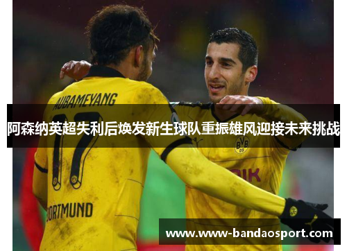 阿森纳英超失利后焕发新生球队重振雄风迎接未来挑战