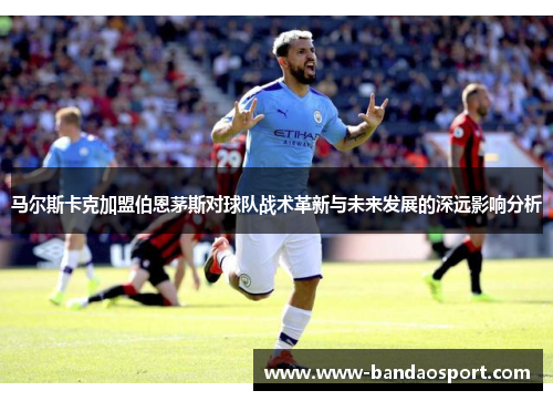 马尔斯卡克加盟伯恩茅斯对球队战术革新与未来发展的深远影响分析