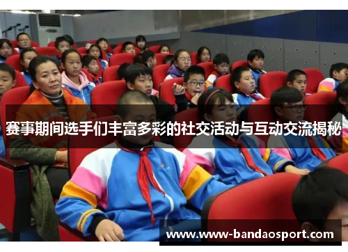 赛事期间选手们丰富多彩的社交活动与互动交流揭秘 赛事期间选手们丰富多彩的社交活动与互动交流揭秘