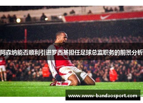 阿森纳能否顺利引进罗西基担任足球总监职务的前景分析 阿森纳能否顺利引进罗西基担任足球总监职务的前景分析