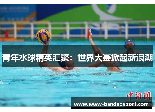 青年水球精英汇聚：世界大赛掀起新浪潮
